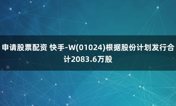 申请股票配资 快手-W(01024)根据股份计划发行合计2083.6万股