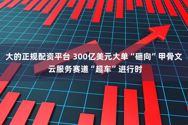 大的正规配资平台 300亿美元大单“砸向”甲骨文 云服务赛道“超车”进行时