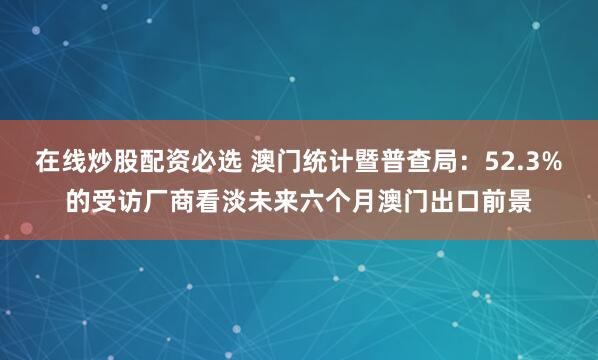 在线炒股配资必选 澳门统计暨普查局：52.3%的受访厂商看淡未来六个月澳门出口前景
