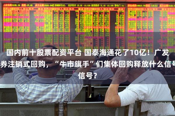 国内前十股票配资平台 国泰海通花了10亿！广发证券注销式回购，“牛市旗手”们集体回购释放什么信号？