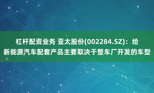 杠杆配资业务 亚太股份(002284.SZ):给新能源汽车配套产品主要取决于整车厂开发的车型