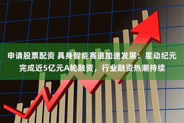 申请股票配资 具身智能赛道加速发展：星动纪元完成近5亿元A轮融资，行业融资热潮持续