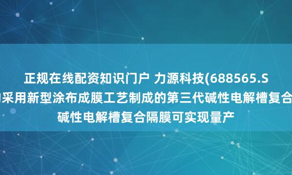 正规在线配资知识门户 力源科技(688565.SH)：自主研发的采用新型涂布成膜工艺制成的第三代碱性电解槽复合隔膜可实现量产