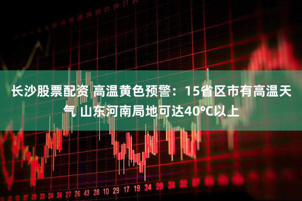 长沙股票配资 高温黄色预警：15省区市有高温天气 山东河南局地可达40℃以上