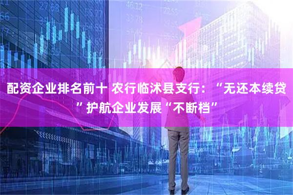 配资企业排名前十 农行临沭县支行：“无还本续贷”护航企业发展“不断档”