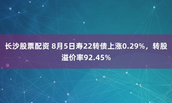 长沙股票配资 8月5日寿22转债上涨0.29%，转股溢价率92.45%