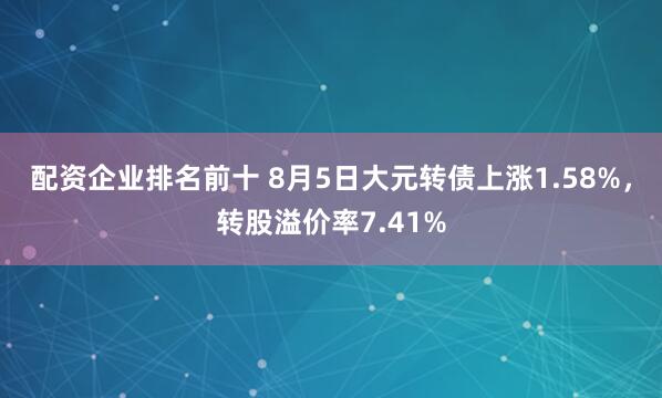 配资企业排名前十 8月5日大元转债上涨1.58%，转股溢价率7.41%
