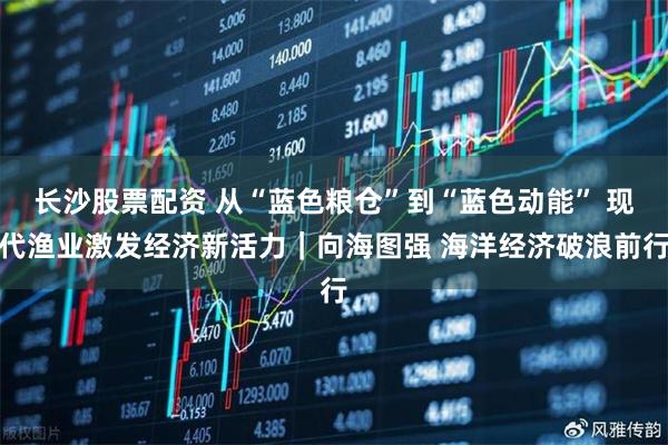 长沙股票配资 从“蓝色粮仓”到“蓝色动能” 现代渔业激发经济新活力｜向海图强 海洋经济破浪前行