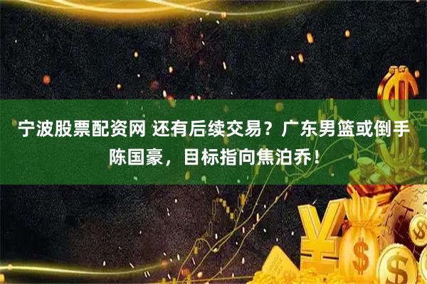 宁波股票配资网 还有后续交易？广东男篮或倒手陈国豪，目标指向焦泊乔！