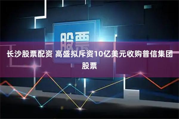长沙股票配资 高盛拟斥资10亿美元收购普信集团股票