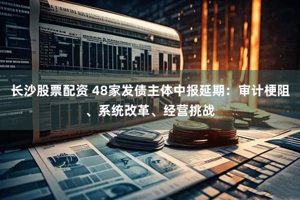 长沙股票配资 48家发债主体中报延期：审计梗阻、系统改革、经营挑战
