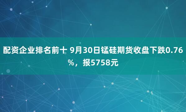 配资企业排名前十 9月30日锰硅期货收盘下跌0.76%,报5758元