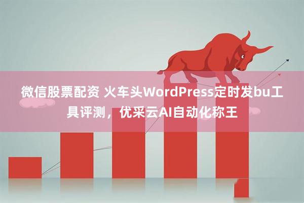 微信股票配资 火车头WordPress定时发bu工具评测，优采云AI自动化称王