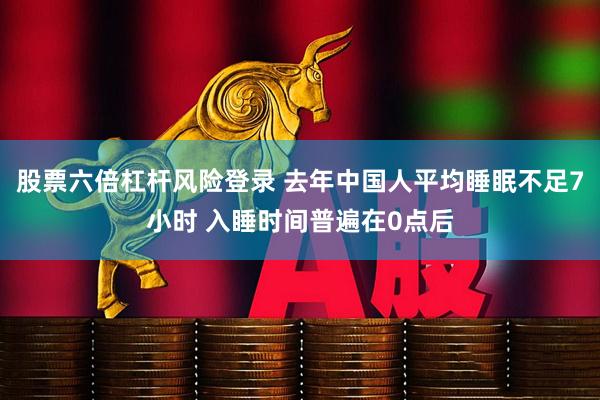 股票六倍杠杆风险登录 去年中国人平均睡眠不足7小时 入睡时间普遍在0点后