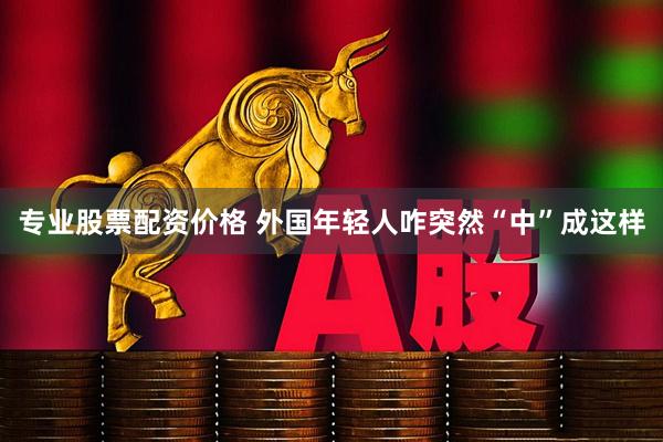 专业股票配资价格 外国年轻人咋突然“中”成这样