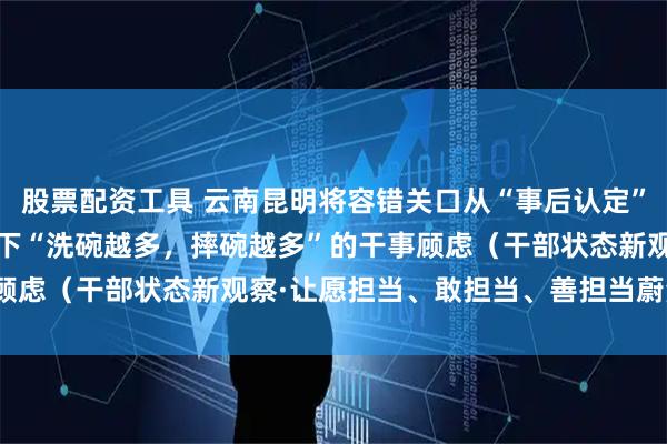 股票配资工具 云南昆明将容错关口从“事后认定”向“事前备案”前移 放下“洗碗越多，摔碗越多”的干事顾虑（干部状态新观察·让愿担当、敢担当、善担当蔚然成风）