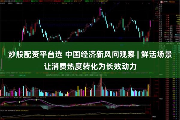 炒股配资平台选 中国经济新风向观察 | 鲜活场景让消费热度转化为长效动力