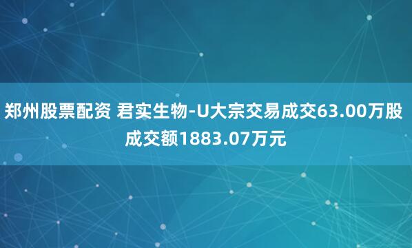 郑州股票配资 君实生物-U大宗交易成交63.00万股 成交额1883.07万元